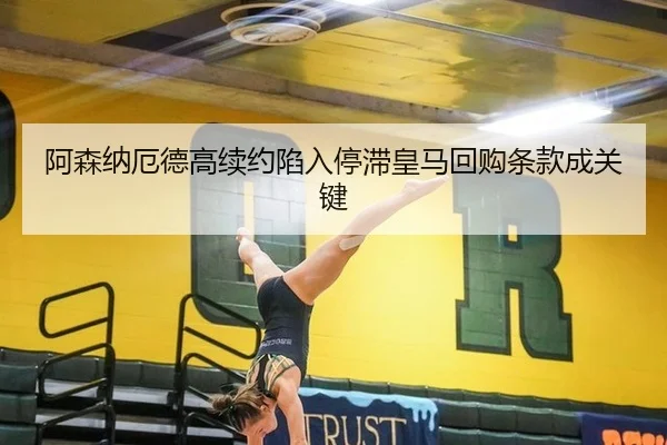 阿森纳厄德高续约陷入停滞皇马回购条款成关键