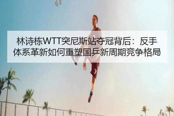 林诗栋WTT突尼斯站夺冠背后：反手体系革新如何重塑国乒新周期竞争格局